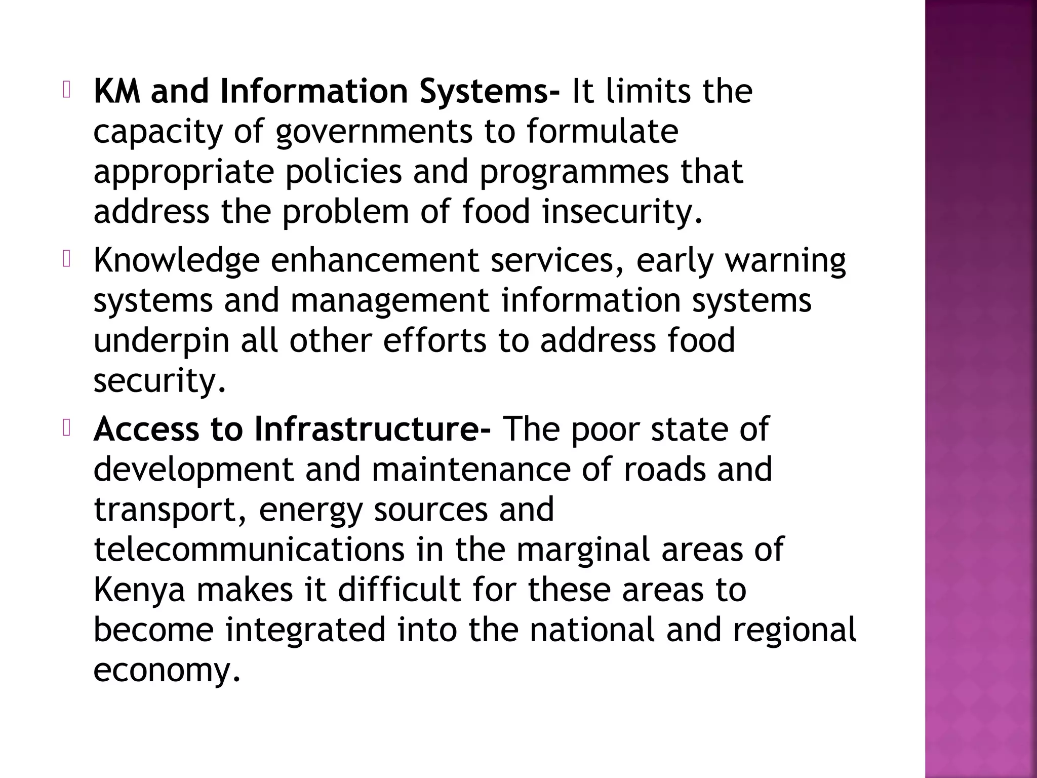 





KM and Information Systems- It limits the
capacity of governments to formulate
appropriate policies and programmes that
address the problem of food insecurity.
Knowledge enhancement services, early warning
systems and management information systems
underpin all other efforts to address food
security.
Access to Infrastructure- The poor state of
development and maintenance of roads and
transport, energy sources and
telecommunications in the marginal areas of
Kenya makes it difficult for these areas to
become integrated into the national and regional
economy.

 