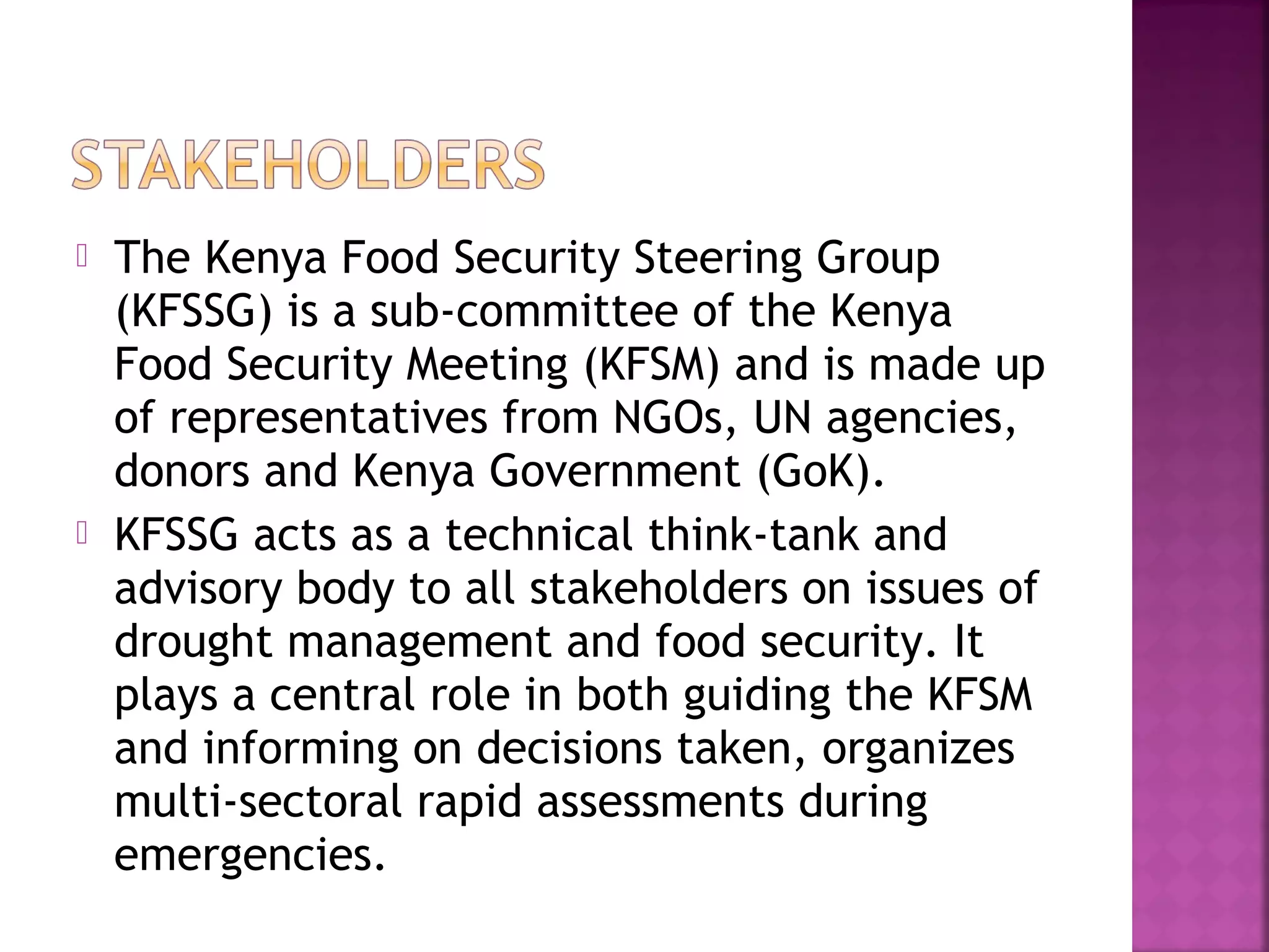 



The Kenya Food Security Steering Group
(KFSSG) is a sub-committee of the Kenya
Food Security Meeting (KFSM) and is made up
of representatives from NGOs, UN agencies,
donors and Kenya Government (GoK).
KFSSG acts as a technical think-tank and
advisory body to all stakeholders on issues of
drought management and food security. It
plays a central role in both guiding the KFSM
and informing on decisions taken, organizes
multi-sectoral rapid assessments during
emergencies.

 