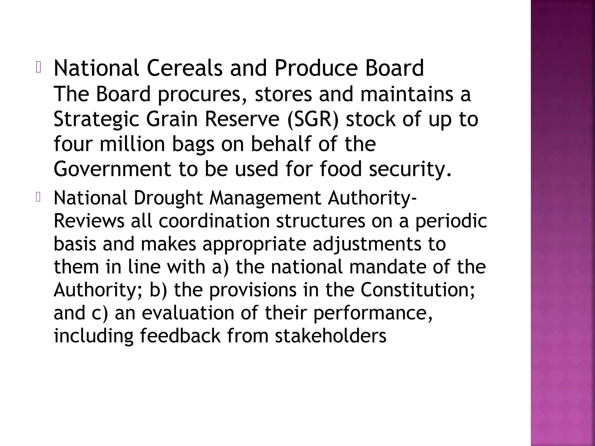 

National Cereals and Produce Board
The Board procures, stores and maintains a
Strategic Grain Reserve (SGR) stock of up to
four million bags on behalf of the
Government to be used for food security.



National Drought Management AuthorityReviews all coordination structures on a periodic
basis and makes appropriate adjustments to
them in line with a) the national mandate of the
Authority; b) the provisions in the Constitution;
and c) an evaluation of their performance,
including feedback from stakeholders

 
