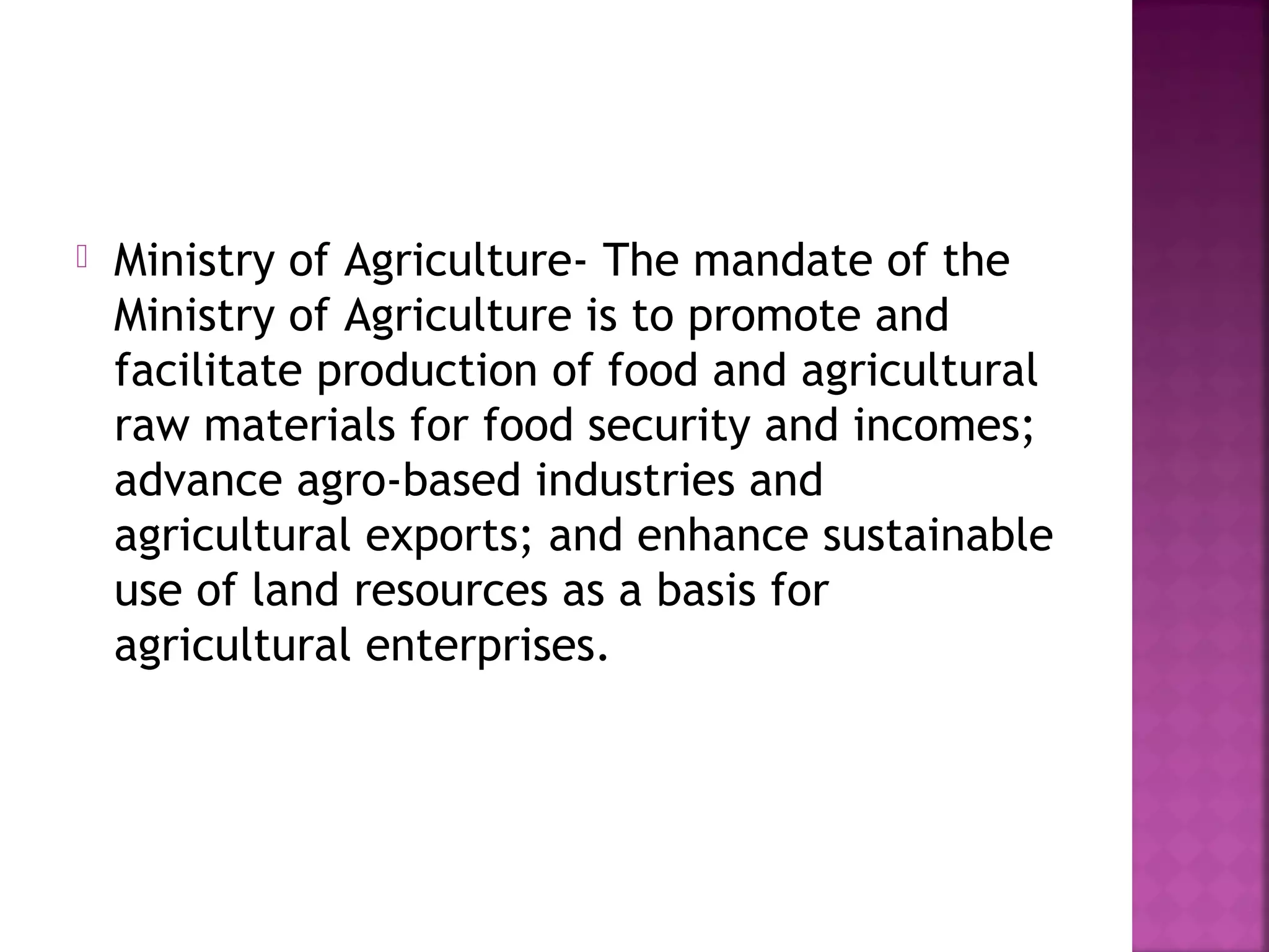 

Ministry of Agriculture- The mandate of the
Ministry of Agriculture is to promote and
facilitate production of food and agricultural
raw materials for food security and incomes;
advance agro-based industries and
agricultural exports; and enhance sustainable
use of land resources as a basis for
agricultural enterprises.

 