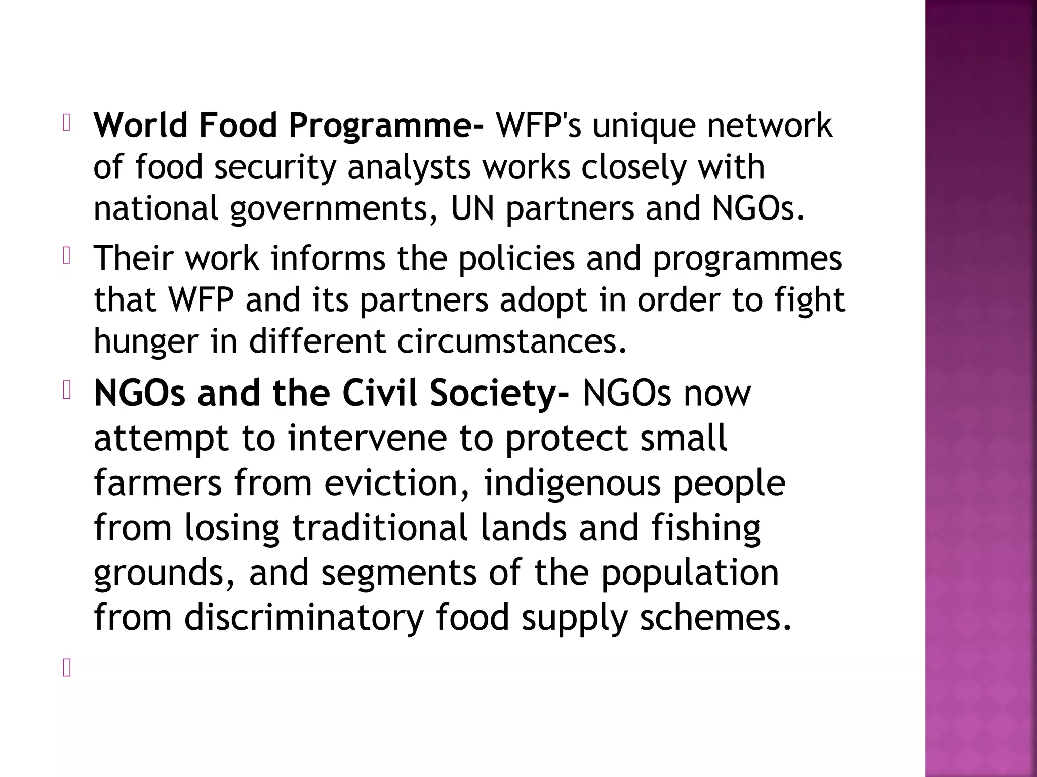







World Food Programme- WFP's unique network
of food security analysts works closely with
national governments, UN partners and NGOs.
Their work informs the policies and programmes
that WFP and its partners adopt in order to fight
hunger in different circumstances.

NGOs and the Civil Society- NGOs now
attempt to intervene to protect small
farmers from eviction, indigenous people
from losing traditional lands and fishing
grounds, and segments of the population
from discriminatory food supply schemes.

 