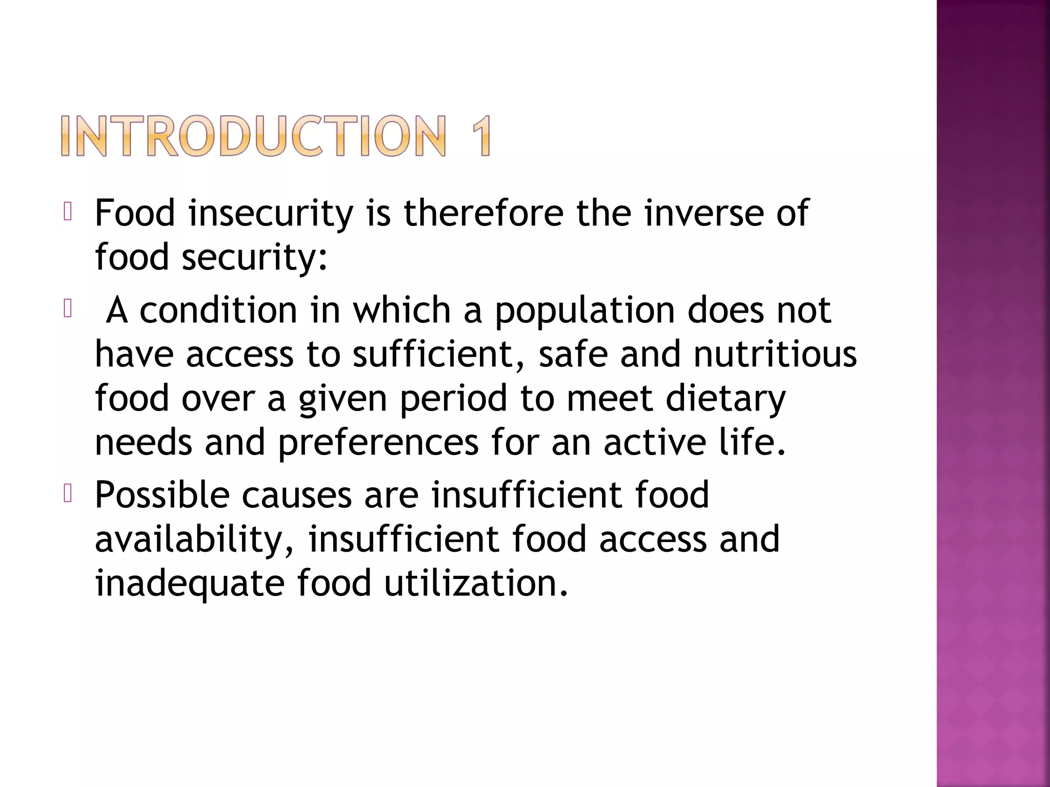 





Food insecurity is therefore the inverse of
food security:
A condition in which a population does not
have access to sufficient, safe and nutritious
food over a given period to meet dietary
needs and preferences for an active life.
Possible causes are insufficient food
availability, insufficient food access and
inadequate food utilization.

 