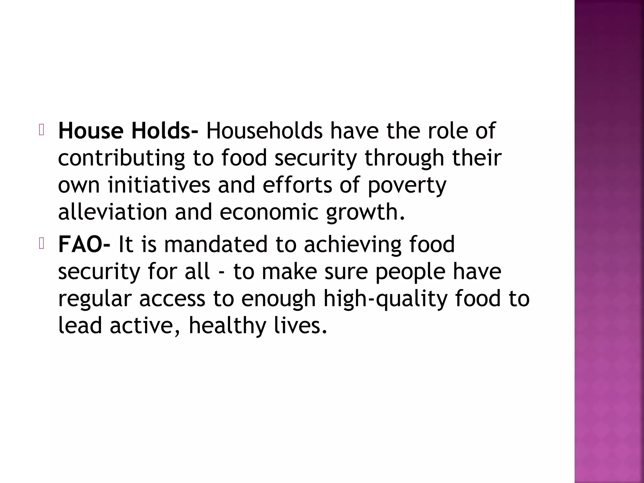 



House Holds- Households have the role of
contributing to food security through their
own initiatives and efforts of poverty
alleviation and economic growth.
FAO- It is mandated to achieving food
security for all - to make sure people have
regular access to enough high-quality food to
lead active, healthy lives.

 