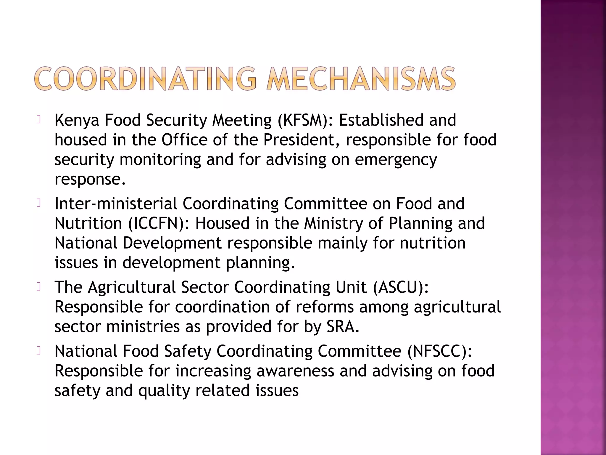 







Kenya Food Security Meeting (KFSM): Established and
housed in the Office of the President, responsible for food
security monitoring and for advising on emergency
response.
Inter-ministerial Coordinating Committee on Food and
Nutrition (ICCFN): Housed in the Ministry of Planning and
National Development responsible mainly for nutrition
issues in development planning.
The Agricultural Sector Coordinating Unit (ASCU):
Responsible for coordination of reforms among agricultural
sector ministries as provided for by SRA.
National Food Safety Coordinating Committee (NFSCC):
Responsible for increasing awareness and advising on food
safety and quality related issues

 