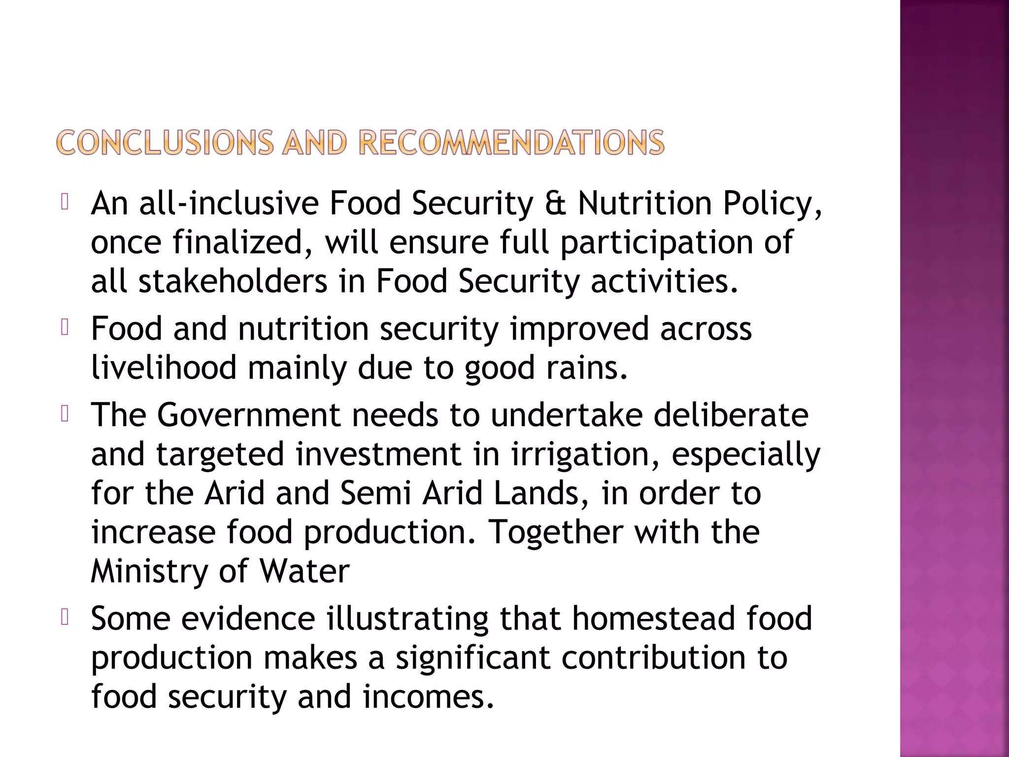 







An all-inclusive Food Security & Nutrition Policy,
once finalized, will ensure full participation of
all stakeholders in Food Security activities.
Food and nutrition security improved across
livelihood mainly due to good rains.
The Government needs to undertake deliberate
and targeted investment in irrigation, especially
for the Arid and Semi Arid Lands, in order to
increase food production. Together with the
Ministry of Water
Some evidence illustrating that homestead food
production makes a significant contribution to
food security and incomes.

 