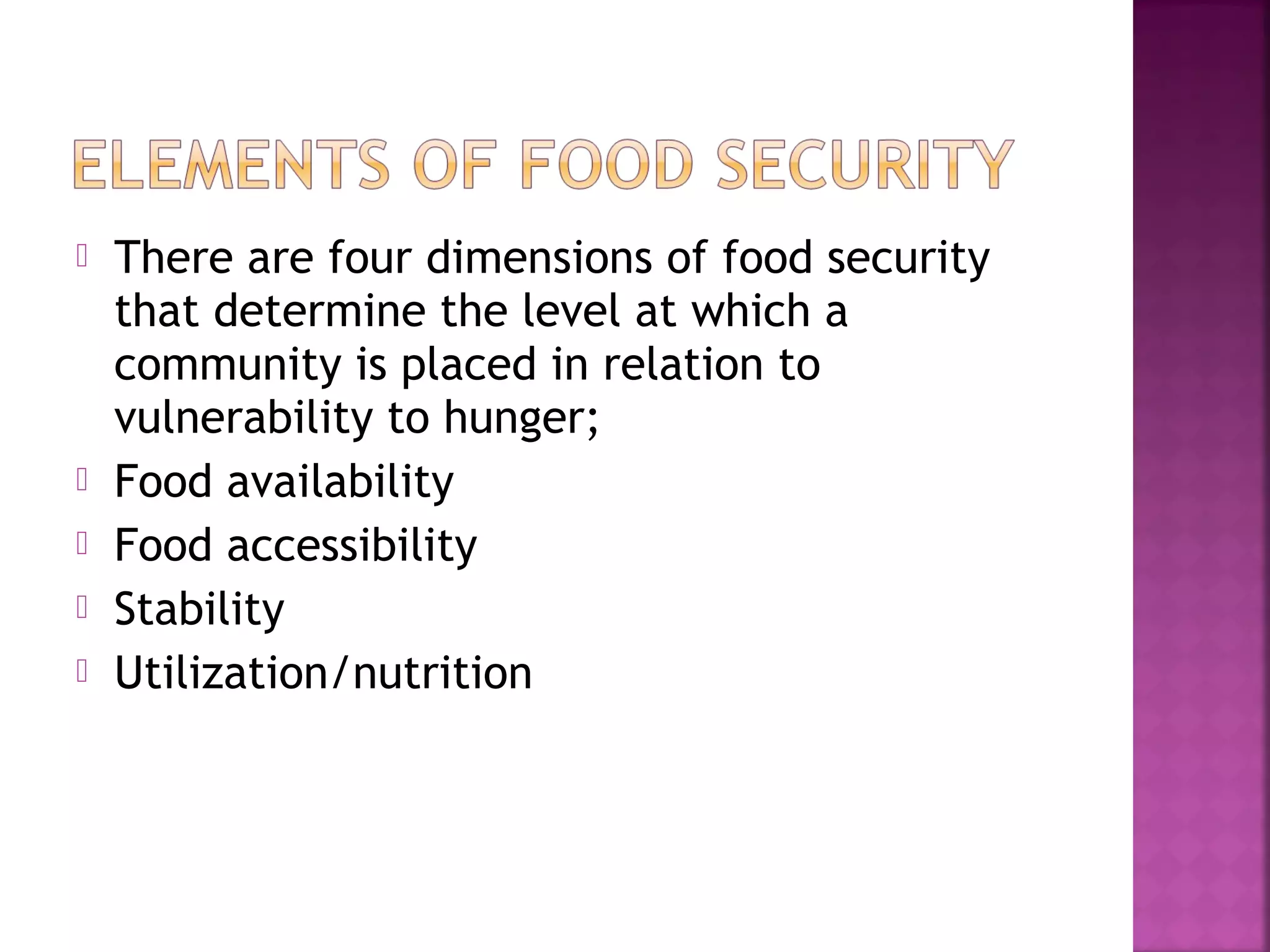 






There are four dimensions of food security
that determine the level at which a
community is placed in relation to
vulnerability to hunger;
Food availability
Food accessibility
Stability
Utilization/nutrition

 
