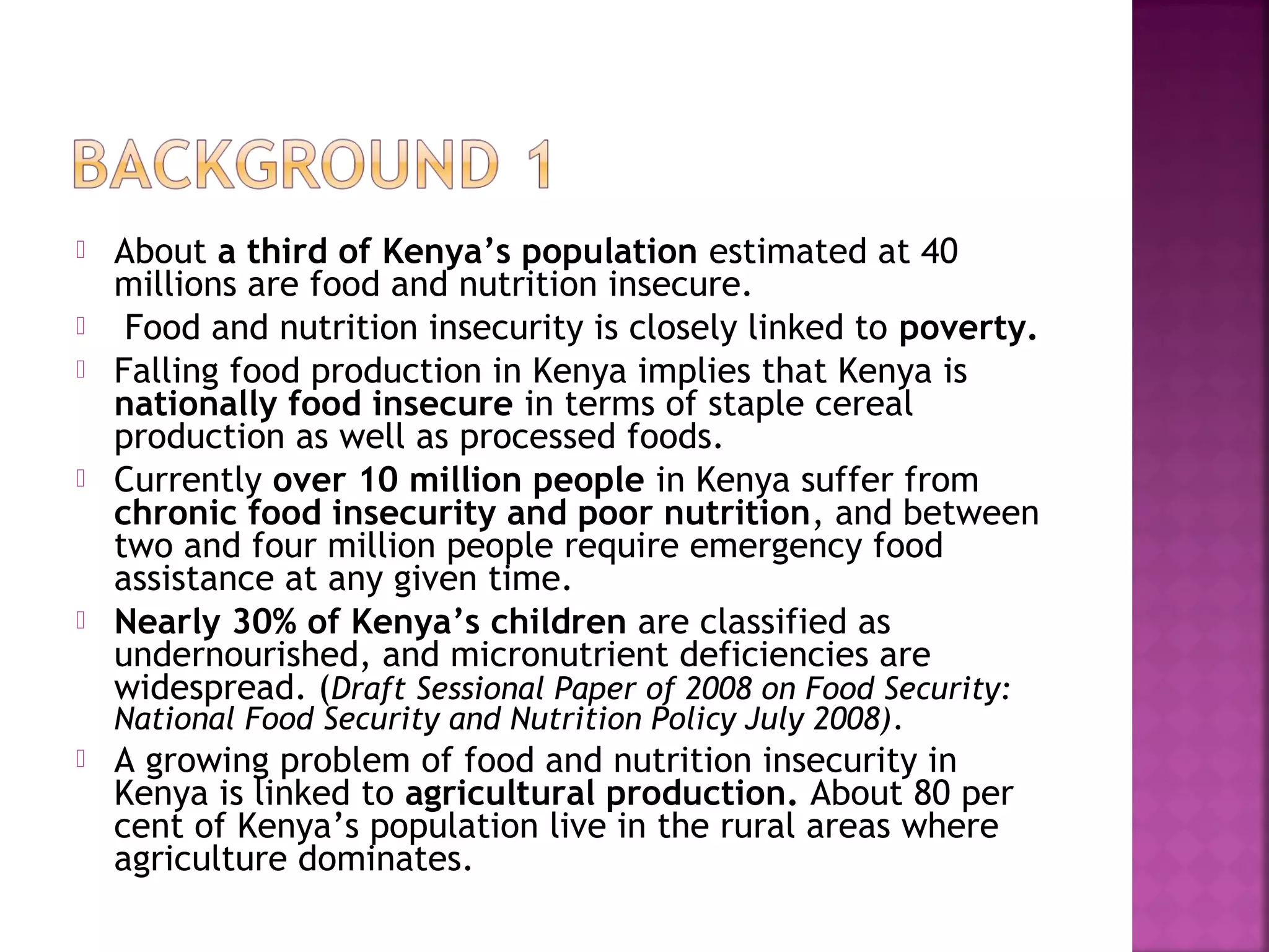 







About a third of Kenya’s population estimated at 40
millions are food and nutrition insecure.
Food and nutrition insecurity is closely linked to poverty.
Falling food production in Kenya implies that Kenya is
nationally food insecure in terms of staple cereal
production as well as processed foods.
Currently over 10 million people in Kenya suffer from
chronic food insecurity and poor nutrition, and between
two and four million people require emergency food
assistance at any given time.
Nearly 30% of Kenya’s children are classified as
undernourished, and micronutrient deficiencies are
widespread. (Draft Sessional Paper of 2008 on Food Security:
National Food Security and Nutrition Policy July 2008).



A growing problem of food and nutrition insecurity in
Kenya is linked to agricultural production. About 80 per
cent of Kenya’s population live in the rural areas where
agriculture dominates.

 