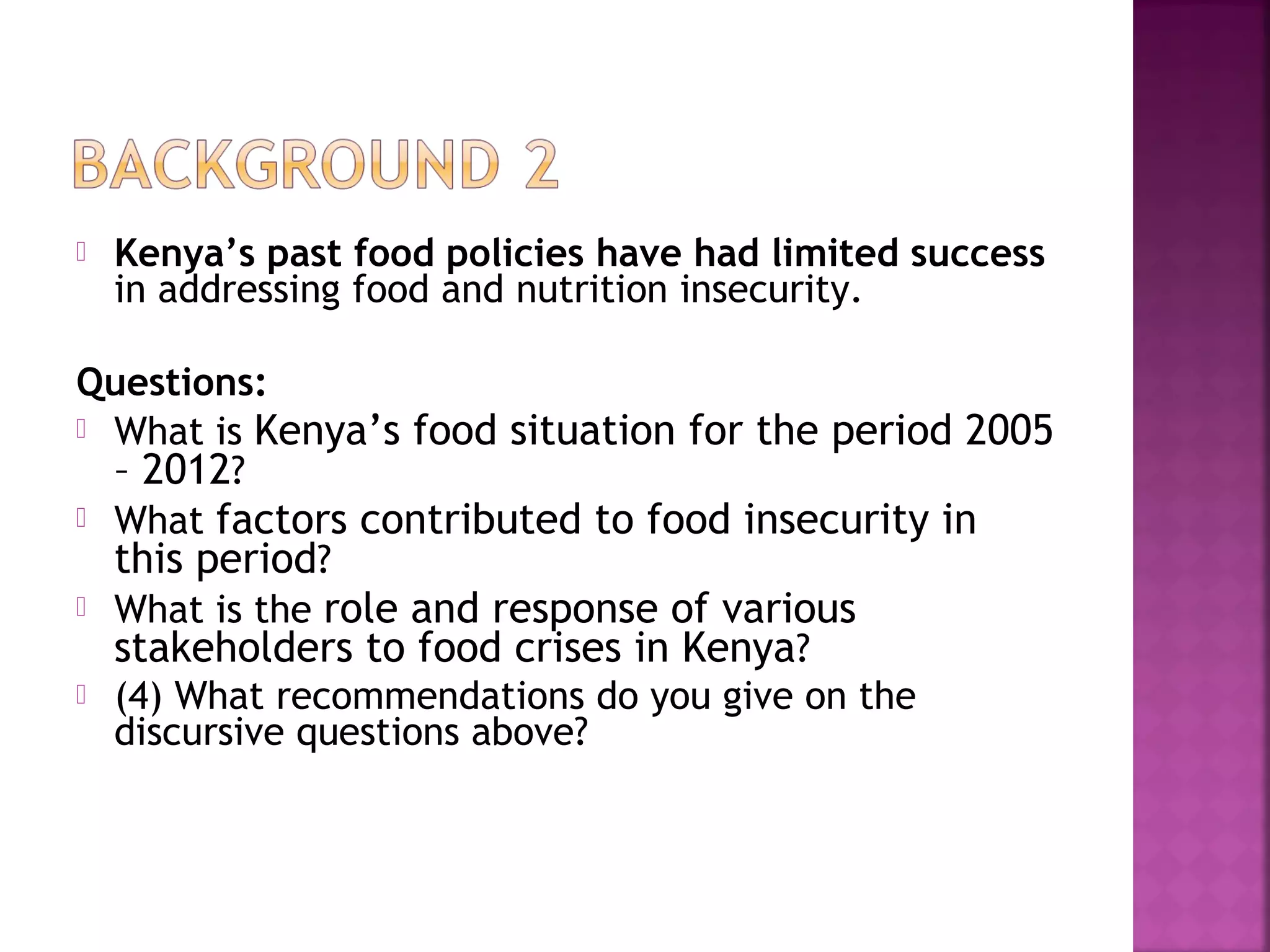 

Kenya’s past food policies have had limited success
in addressing food and nutrition insecurity.

Questions:
 What is Kenya’s food situation for the period 2005
– 2012?
 What factors contributed to food insecurity in
this period?
 What is the role and response of various
stakeholders to food crises in Kenya?
 (4) What recommendations do you give on the
discursive questions above?

 