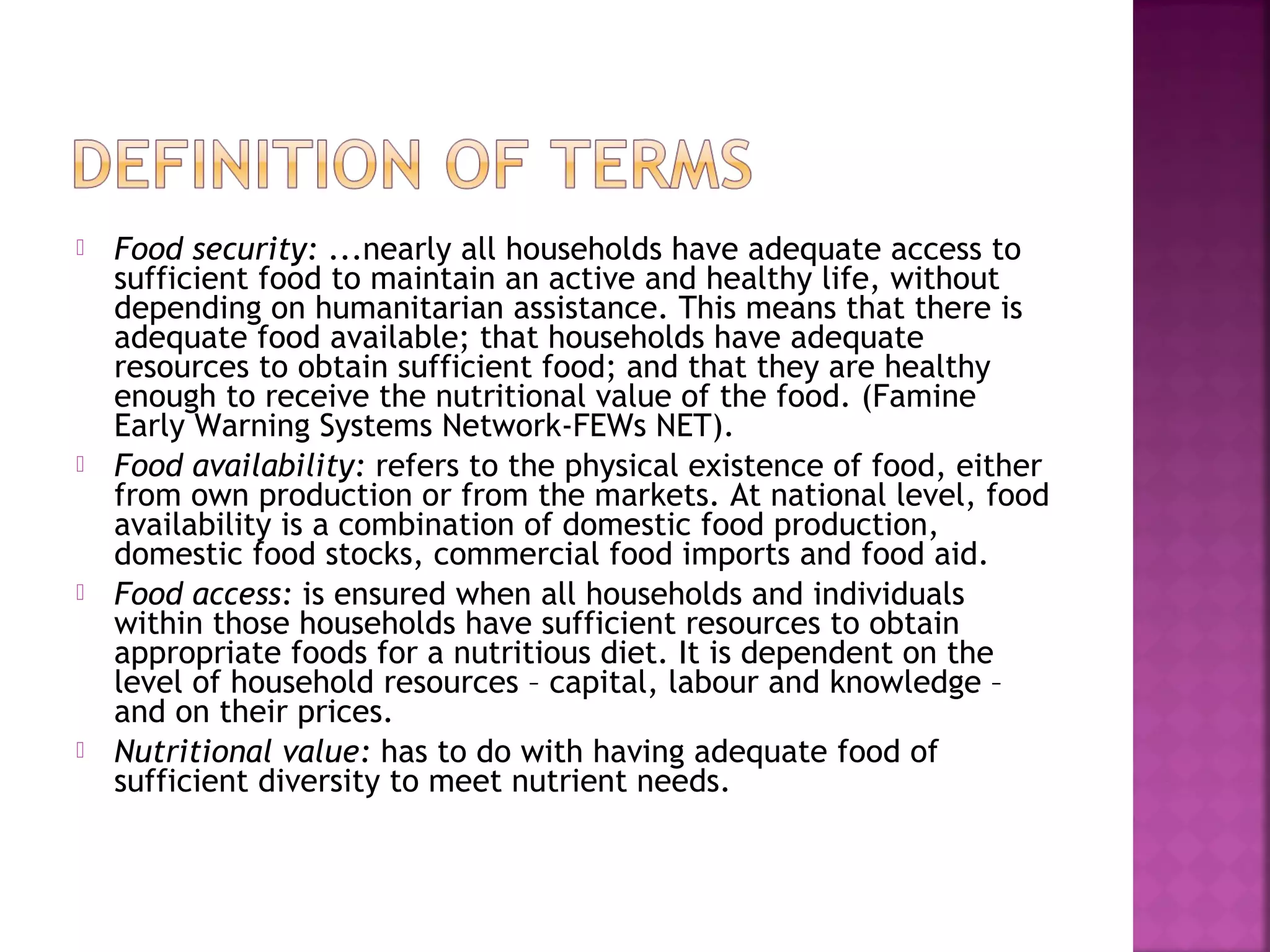 







Food security: ...nearly all households have adequate access to
sufficient food to maintain an active and healthy life, without
depending on humanitarian assistance. This means that there is
adequate food available; that households have adequate
resources to obtain sufficient food; and that they are healthy
enough to receive the nutritional value of the food. (Famine
Early Warning Systems Network-FEWs NET).
Food availability: refers to the physical existence of food, either
from own production or from the markets. At national level, food
availability is a combination of domestic food production,
domestic food stocks, commercial food imports and food aid.
Food access: is ensured when all households and individuals
within those households have sufficient resources to obtain
appropriate foods for a nutritious diet. It is dependent on the
level of household resources – capital, labour and knowledge –
and on their prices.
Nutritional value: has to do with having adequate food of
sufficient diversity to meet nutrient needs.

 