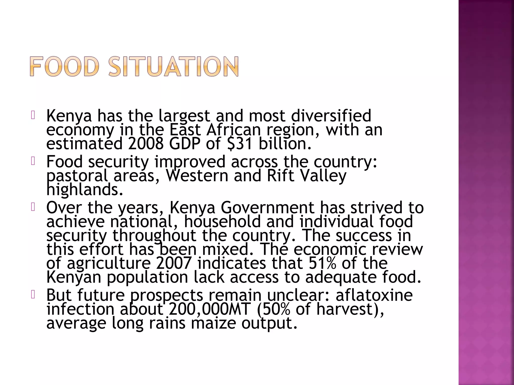







Kenya has the largest and most diversified
economy in the East African region, with an
estimated 2008 GDP of $31 billion.
Food security improved across the country:
pastoral areas, Western and Rift Valley
highlands.
Over the years, Kenya Government has strived to
achieve national, household and individual food
security throughout the country. The success in
this effort has been mixed. The economic review
of agriculture 2007 indicates that 51% of the
Kenyan population lack access to adequate food.
But future prospects remain unclear: aflatoxine
infection about 200,000MT (50% of harvest),
average long rains maize output.

 