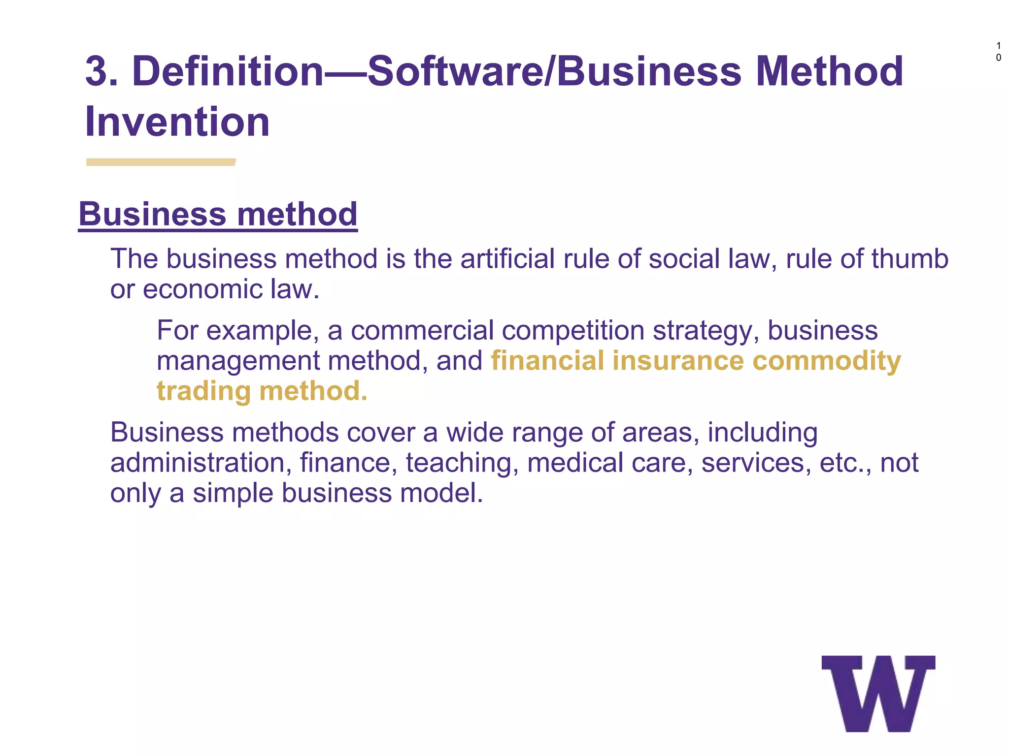 Business method
• The business method is the artificial rule of social law, rule of thumb
or economic law.
• For example, a commercial competition strategy, business
management method, and financial insurance commodity
trading method.
• Business methods cover a wide range of areas, including
administration, finance, teaching, medical care, services, etc., not
only a simple business model.
3. Definition—Software/Business Method
Invention
1
0
 