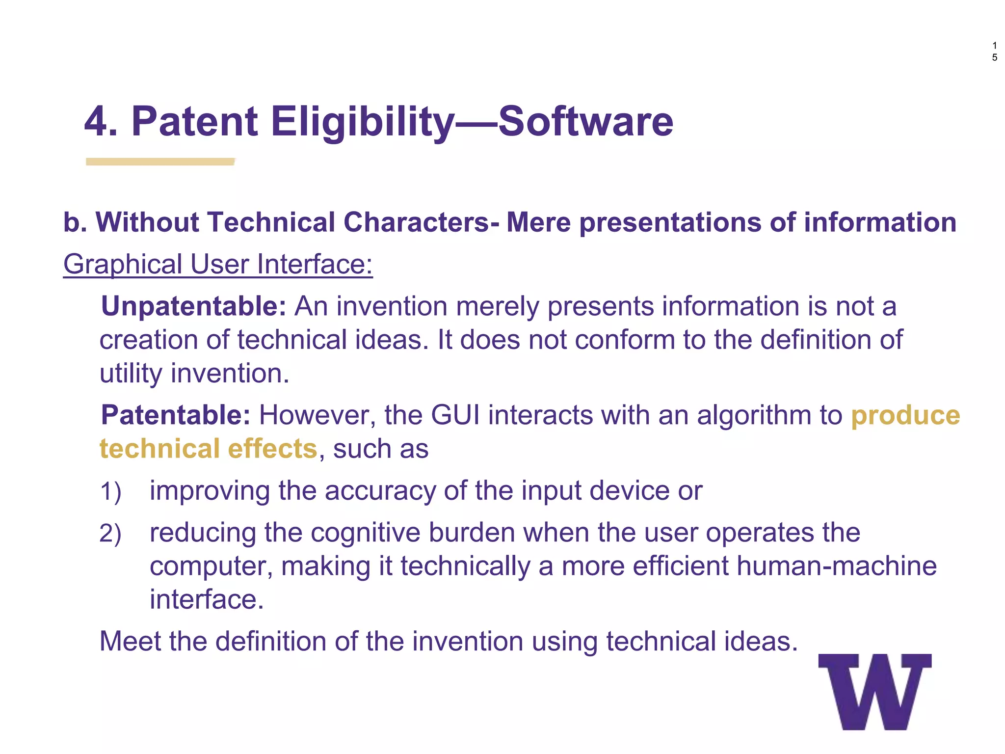 b. Without Technical Characters- Mere presentations of information
Graphical User Interface:
Unpatentable: An invention merely presents information is not a
creation of technical ideas. It does not conform to the definition of
utility invention.
Patentable: However, the GUI interacts with an algorithm to produce
technical effects, such as
1) improving the accuracy of the input device or
2) reducing the cognitive burden when the user operates the
computer, making it technically a more efficient human-machine
interface.
Meet the definition of the invention using technical ideas.
4. Patent Eligibility—Software
1
5
 