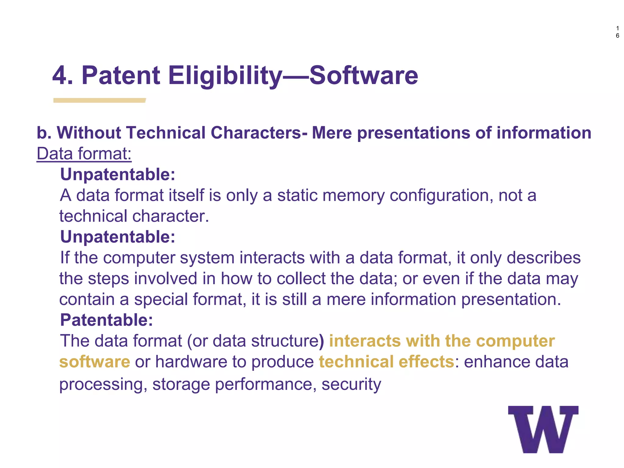b. Without Technical Characters- Mere presentations of information
Data format:
Unpatentable:
A data format itself is only a static memory configuration, not a
technical character.
Unpatentable:
If the computer system interacts with a data format, it only describes
the steps involved in how to collect the data; or even if the data may
contain a special format, it is still a mere information presentation.
Patentable:
The data format (or data structure) interacts with the computer
software or hardware to produce technical effects: enhance data
processing, storage performance, security, etc.
1
6
4. Patent Eligibility—Software
 