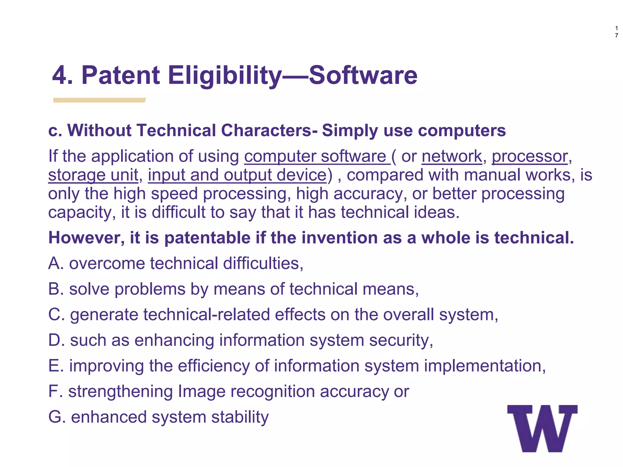 c. Without Technical Characters- Simply use computers
If the application of using computer software ( or network, processor,
storage unit, input and output device) , compared with manual works, is
only the high speed processing, high accuracy, or better processing
capacity, it is difficult to say that it has technical ideas.
However, it is patentable if the invention as a whole is technical.
A. overcome technical difficulties,
B. solve problems by means of technical means,
C. generate technical-related effects on the overall system,
D. such as enhancing information system security,
E. improving the efficiency of information system implementation,
F. strengthening Image recognition accuracy or
G. enhanced system stability
1
7
4. Patent Eligibility—Software
 