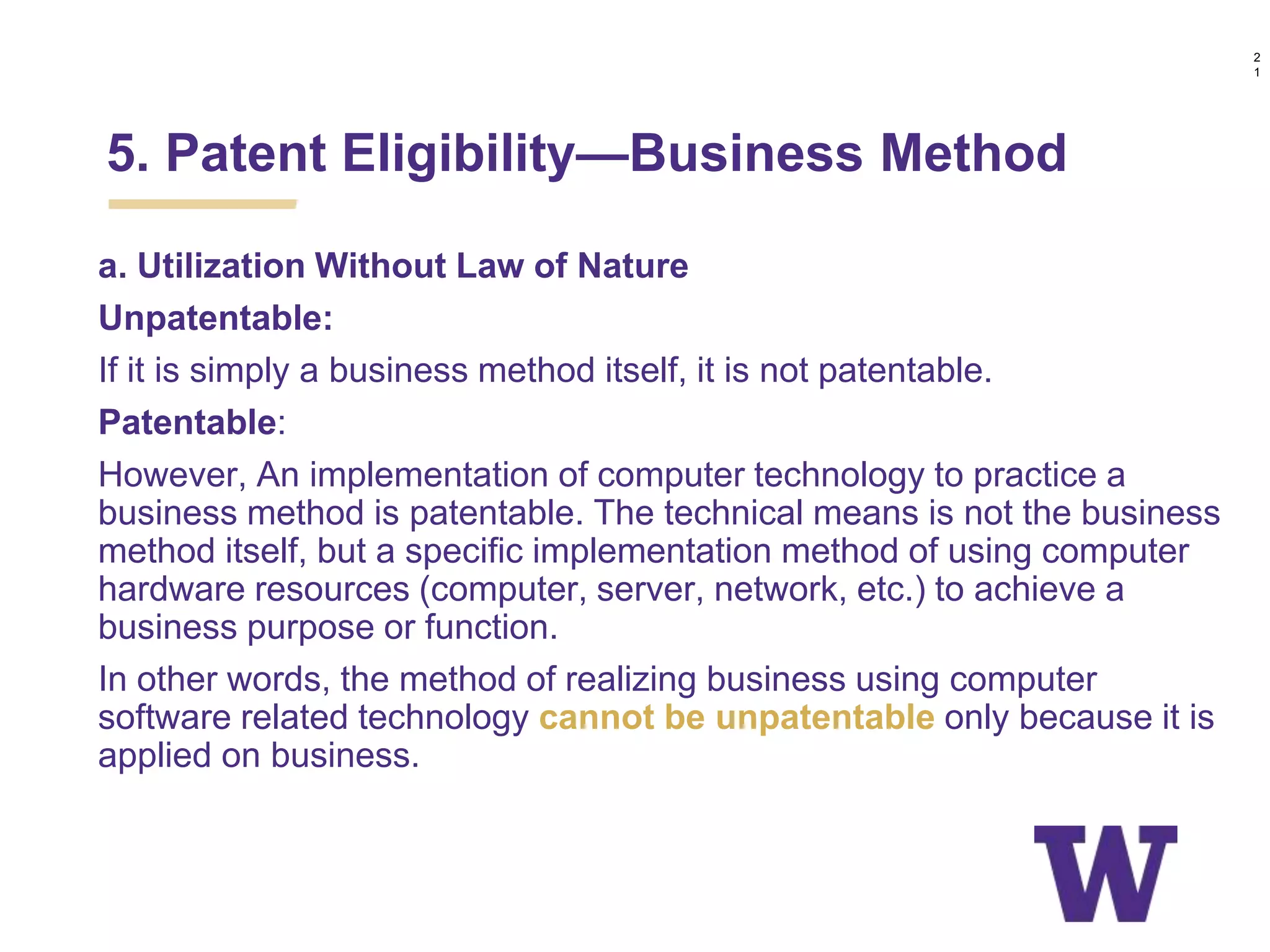 a. Utilization Without Law of Nature
Unpatentable:
If it is simply a business method itself, it is not patentable.
Patentable:
However, An implementation of computer technology to practice a
business method is patentable. The technical means is not the business
method itself, but a specific implementation method of using computer
hardware resources (computer, server, network, etc.) to achieve a
business purpose or function.
In other words, the method of realizing business using computer
software related technology cannot be unpatentable only because it is
applied on business.
5. Patent Eligibility—Business Method
2
1
 