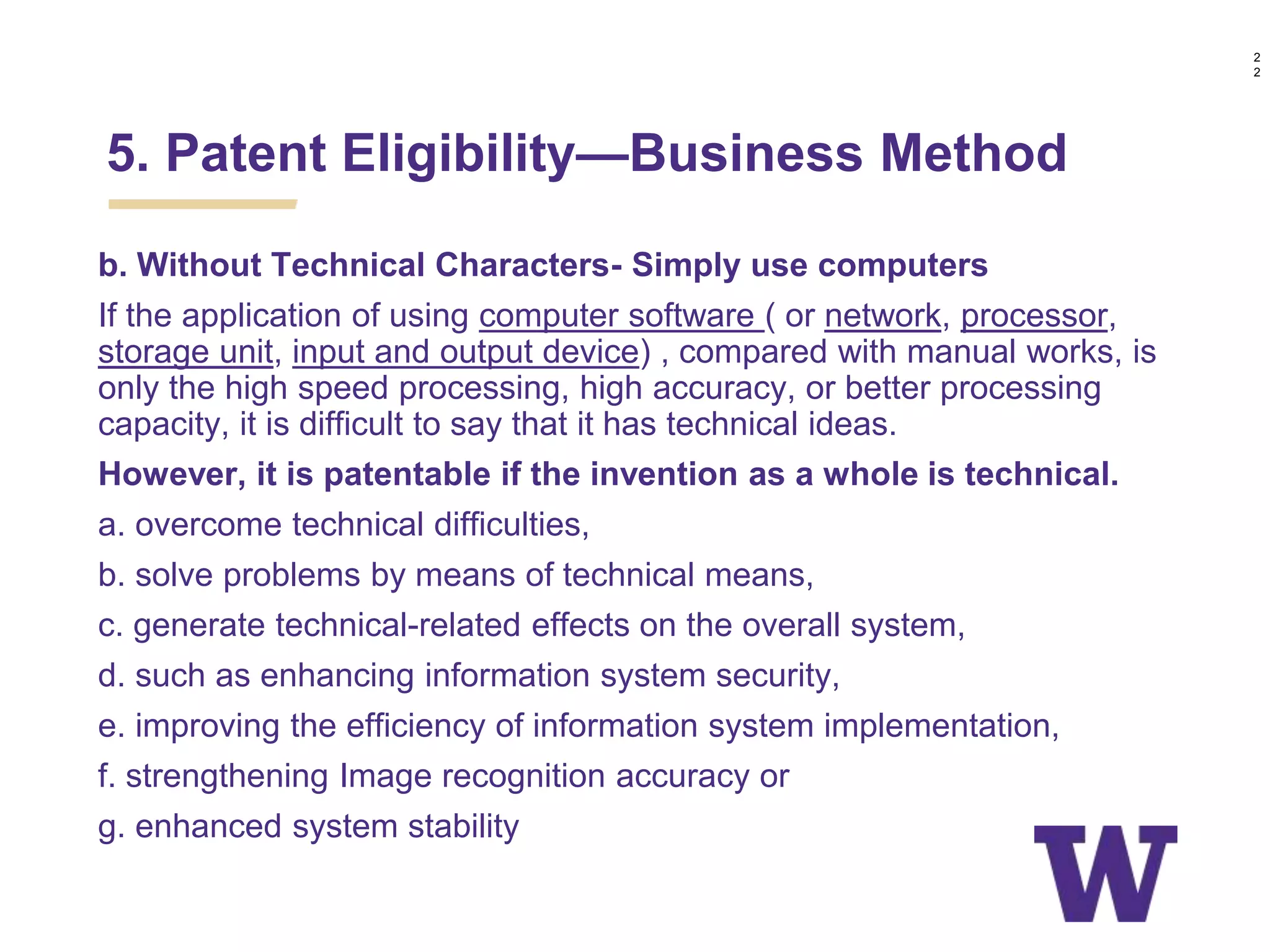 b. Without Technical Characters- Simply use computers
If the application of using computer software ( or network, processor,
storage unit, input and output device) , compared with manual works, is
only the high speed processing, high accuracy, or better processing
capacity, it is difficult to say that it has technical ideas.
However, it is patentable if the invention as a whole is technical.
a. overcome technical difficulties,
b. solve problems by means of technical means,
c. generate technical-related effects on the overall system,
d. such as enhancing information system security,
e. improving the efficiency of information system implementation,
f. strengthening Image recognition accuracy or
g. enhanced system stability
5. Patent Eligibility—Business Method
2
2
 