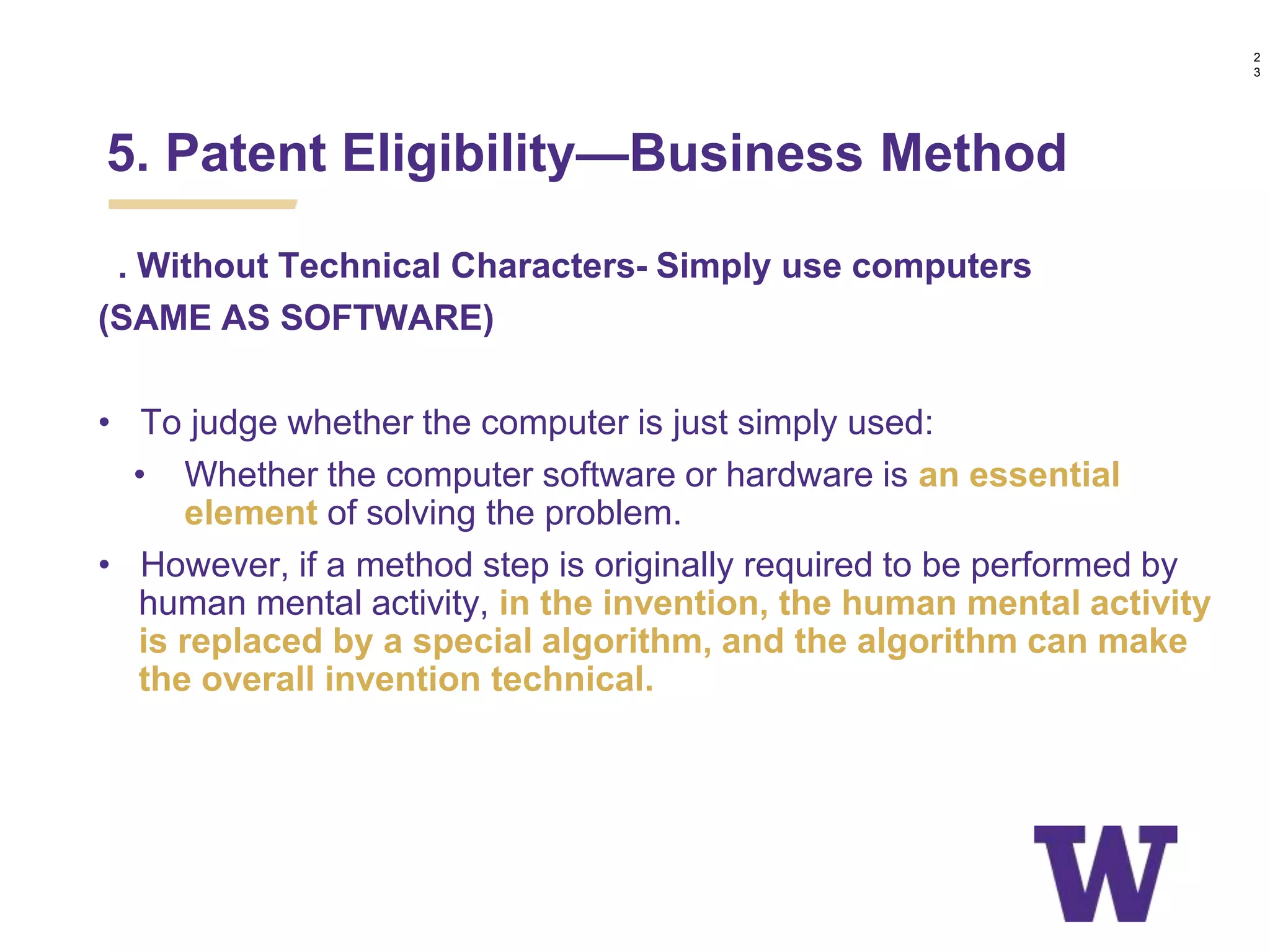 c. Without Technical Characters- Simply use computers
(SAME AS SOFTWARE)
• To judge whether the computer is just simply used:
• Whether the computer software or hardware is an essential
element of solving the problem.
• However, if a method step is originally required to be performed by
human mental activity, in the invention, the human mental activity
is replaced by a special algorithm, and the algorithm can make
the overall invention technical.
5. Patent Eligibility—Business Method
2
3
 