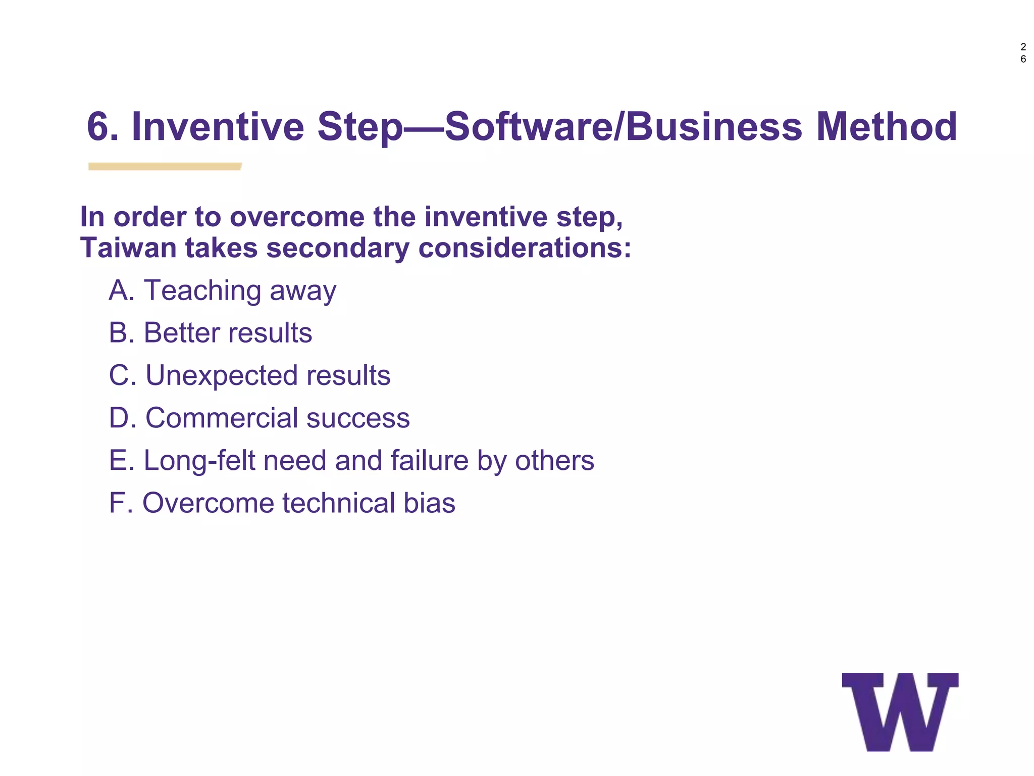 In order to overcome the inventive step,
Taiwan takes secondary considerations:
• A. Teaching away
• B. Better results
• C. Unexpected results
• D. Commercial success
• E. Long-felt need and failure by others
• F. Overcome technical bias
6. Inventive Step—Software/Business Method
2
6
 