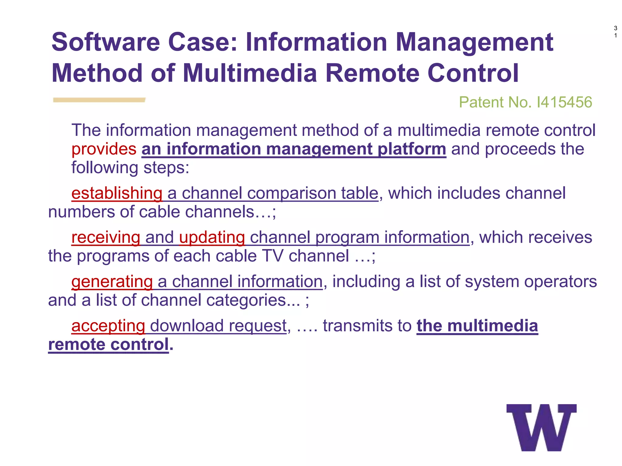 1. The information management method of a multimedia remote control
provides an information management platform and proceeds the
following steps:
establishing a channel comparison table, which includes channel
numbers of cable channels…;
receiving and updating channel program information, which receives
the programs of each cable TV channel …;
generating a channel information, including a list of system operators
and a list of channel categories... ;
accepting download request, …. transmits to the multimedia
remote control.
Software Case: Information Management
Method of Multimedia Remote Control
3
1
Patent No. I415456
 
