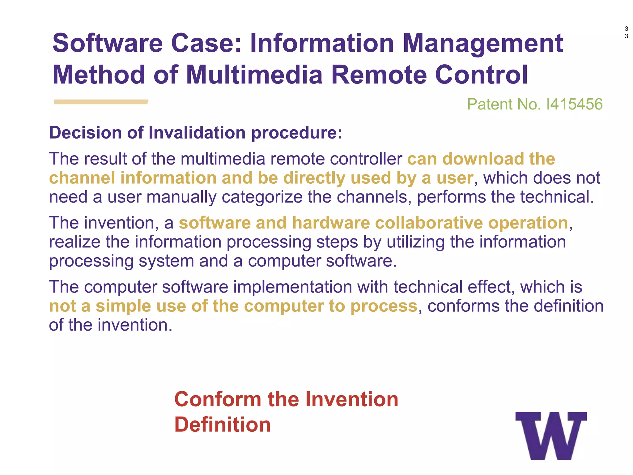 Decision of Invalidation procedure:
The result of the multimedia remote controller can download the
channel information and be directly used by a user, which does not
need a user manually categorize the channels, performs the technical.
The invention, a software and hardware collaborative operation,
realize the information processing steps by utilizing the information
processing system and a computer software.
The computer software implementation with technical effect, which is
not a simple use of the computer to process, conforms the definition
of the invention.
3
3
Conform the Invention
Definition
Software Case: Information Management
Method of Multimedia Remote Control
Patent No. I415456
 