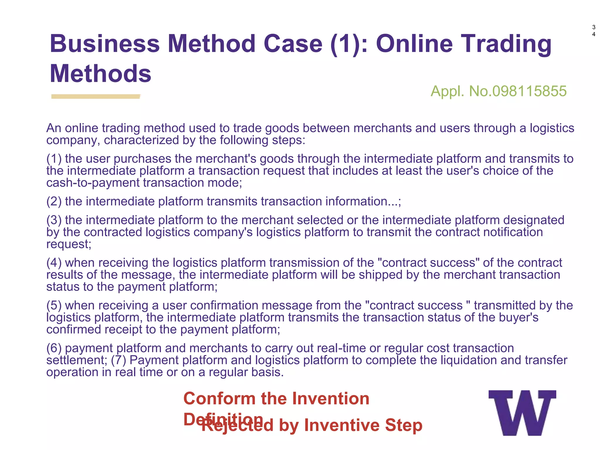 An online trading method used to trade goods between merchants and users through a logistics
company, characterized by the following steps:
(1) the user purchases the merchant's goods through the intermediate platform and transmits to
the intermediate platform a transaction request that includes at least the user's choice of the
cash-to-payment transaction mode;
(2) the intermediate platform transmits transaction information...;
(3) the intermediate platform to the merchant selected or the intermediate platform designated
by the contracted logistics company's logistics platform to transmit the contract notification
request;
(4) when receiving the logistics platform transmission of the "contract success" of the contract
results of the message, the intermediate platform will be shipped by the merchant transaction
status to the payment platform;
(5) when receiving a user confirmation message from the "contract success " transmitted by the
logistics platform, the intermediate platform transmits the transaction status of the buyer's
confirmed receipt to the payment platform;
(6) payment platform and merchants to carry out real-time or regular cost transaction
settlement; (7) Payment platform and logistics platform to complete the liquidation and transfer
operation in real time or on a regular basis.
Business Method Case (1): Online Trading
Methods
3
4
Conform the Invention
Definition
Appl. No.098115855
Rejected by Inventive Step
 