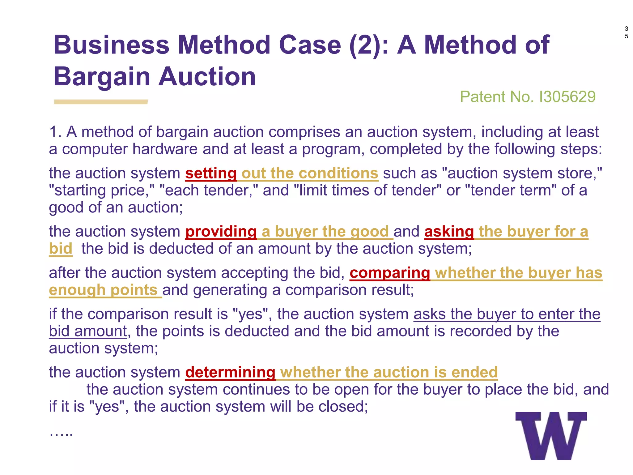 1. A method of bargain auction comprises an auction system, including at least
a computer hardware and at least a program, completed by the following steps:
the auction system setting out the conditions such as "auction system store,"
"starting price," "each tender," and "limit times of tender" or "tender term" of a
good of an auction;
the auction system providing a buyer the good and asking the buyer for a
bid, the bid is deducted of an amount by the auction system;
after the auction system accepting the bid, comparing whether the buyer has
enough points and generating a comparison result;
if the comparison result is "yes", the auction system asks the buyer to enter the
bid amount, the points is deducted and the bid amount is recorded by the
auction system;
the auction system determining whether the auction is ended, and if it is
"no", the auction system continues to be open for the buyer to place the bid, and
if it is "yes", the auction system will be closed;
…..
Business Method Case (2): A Method of
Bargain Auction
3
5
Patent No. I305629
 