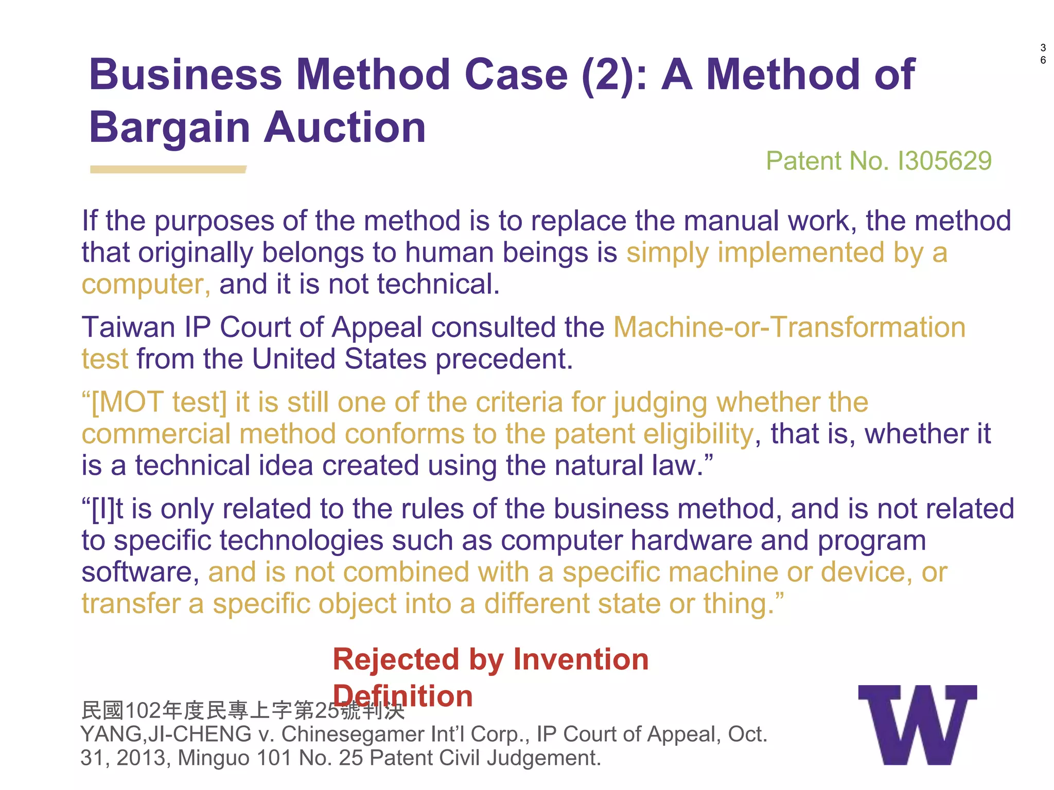 If the purposes of the method is to replace the manual work, the method
that originally belongs to human beings is simply implemented by a
computer, and it is not technical.
Taiwan IP Court of Appeal consulted the Machine-or-Transformation
test from the United States precedent.
“[MOT test] it is still one of the criteria for judging whether the
commercial method conforms to the patent eligibility, that is, whether it
is a technical idea created using the natural law.”
“[I]t is only related to the rules of the business method, and is not related
to specific technologies such as computer hardware and program
software, and is not combined with a specific machine or device, or
transfer a specific object into a different state or thing.”
民國102年度民專上字第25號判決
YANG,JI-CHENG v. Chinesegamer Int’l Corp., IP Court of Appeal, Oct.
31, 2013, Minguo 101 No. 25 Patent Civil Judgement.
3
6
Business Method Case (2): A Method of
Bargain Auction
Patent No. I305629
Rejected by Invention
Definition
 