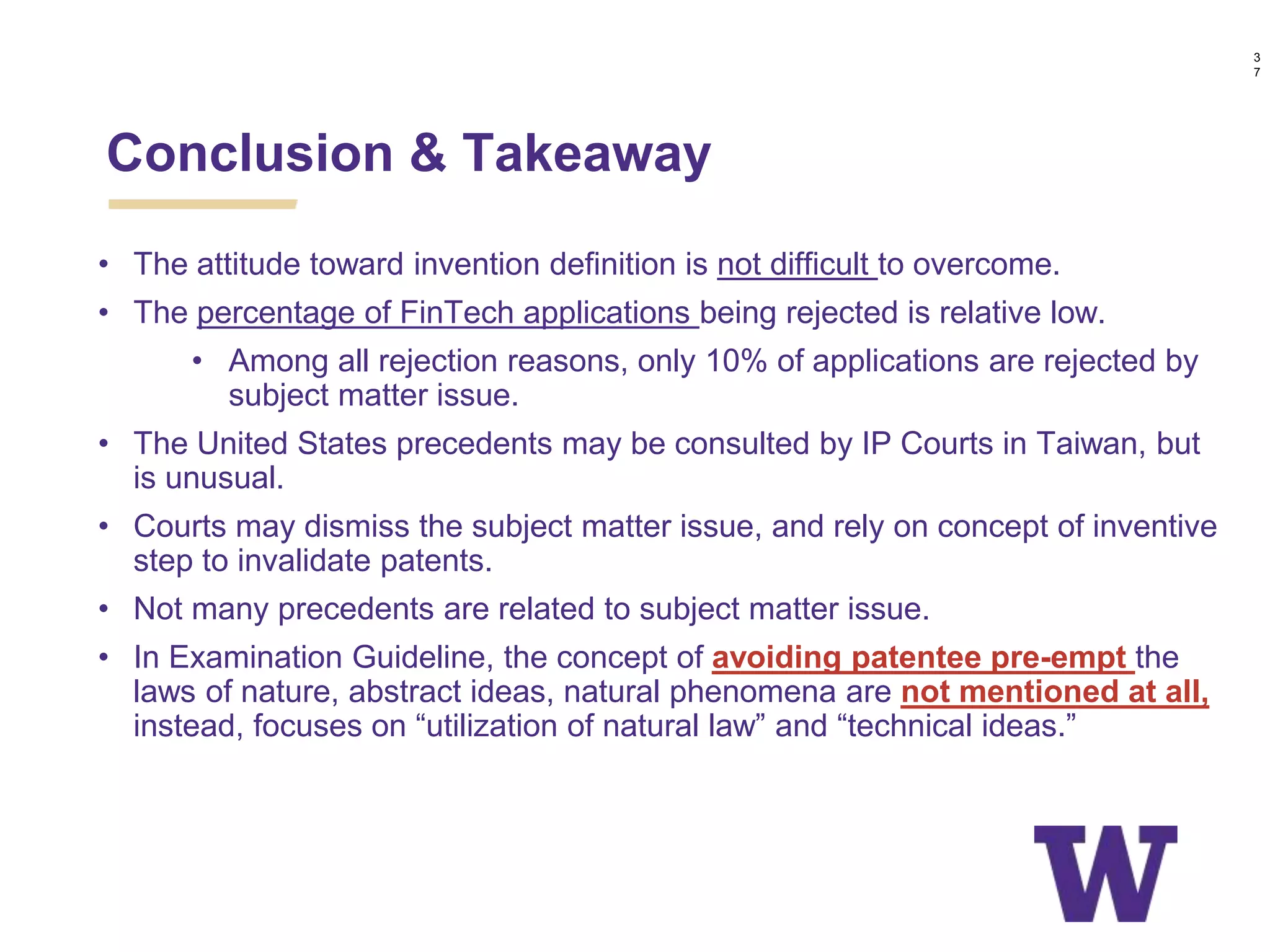 • The attitude toward invention definition is not difficult to overcome.
• The percentage of FinTech applications being rejected is relative low.
• Among all rejection reasons, only 10% of applications are rejected by
subject matter issue.
• The United States precedents may be consulted by IP Courts in Taiwan, but
is unusual.
• Courts may dismiss the subject matter issue, and rely on concept of inventive
step to invalidate patents.
• Not many precedents are related to subject matter issue.
• In Examination Guideline, the concept of avoiding patentee pre-empt the
laws of nature, abstract ideas, natural phenomena are not mentioned at all,
instead, focuses on “utilization of natural law” and “technical ideas.”
Conclusion & Takeaway
3
7
 