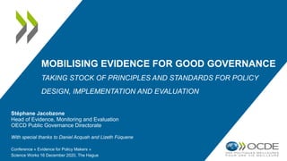 MOBILISING EVIDENCE FOR GOOD GOVERNANCE
TAKING STOCK OF PRINCIPLES AND STANDARDS FOR POLICY
DESIGN, IMPLEMENTATION AND EVALUATION
Stéphane Jacobzone
Head of Evidence, Monitoring and Evaluation
OECD Public Governance Directorate
With special thanks to Daniel Acquah and Lizeth Fúquene
Conference « Evidence for Policy Makers »
Science Works 16 December 2020, The Hague
 