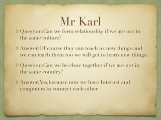 Mr Karl
Question:Can we form relationship if we are not in
the same culture?
Answer:Of course they can teach us new things and
we can teach them too we will get to learn new things.
Question:Can we be close together if we are not in
the same country?
Answer:Yes,because now we have Internet and
computers to connect each other.
 
