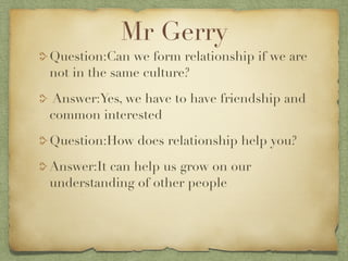 Mr Gerry
Question:Can we form relationship if we are
not in the same culture?
Answer:Yes, we have to have friendship and
common interested

Question:How does relationship help you?

Answer:It can help us grow on our
understanding of other people
 