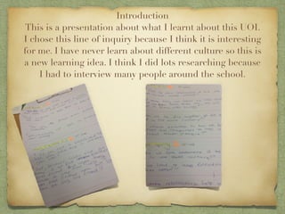 Introduction
 This is a presentation about what I learnt about this UOI.
I chose this line of inquiry because I think it is interesting
for me. I have never learn about different culture so this is
a new learning idea. I think I did lots researching because
    I had to interview many people around the school.
 