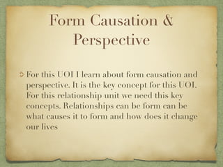Form Causation &
         Perspective

For this UOI I learn about form causation and
perspective. It is the key concept for this UOI.
For this relationship unit we need this key
concepts. Relationships can be form can be
what causes it to form and how does it change
our lives
 