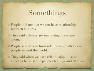 Somethings
People told me that we can have relationship
between cultures.

They said cultures are interesting to research
about.

People said we can form relationship with lots of
people around the world.

They said when we have relationship it has to
affect us because the peoples feelings and attitudes
 