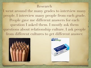 Research
I went around the many grades to interview many
people. I interview many people from each grade.
    People gave me different answers for each
     question I asked them. I mostly ask them
questions about relationship culture. I ask people
  from different cultures to get different answer.
 
