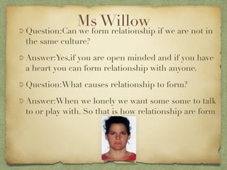 Ms Willow if we are not in
Question:Can we form relationship
the same culture?

Answer:Yes,if you are open minded and if you have
a heart you can form relationship with anyone.

Question:What causes relationship to form?

Answer:When we lonely we want some some to talk
to or play with. So that is how relationship are form
 