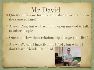 Mr David
Question:Can we form relationship if we are not in
the same culture?

Answer:Yes, but we have to be open minded to talk
to other people

Question:How does relationship change your live?

Answer:When I have friends I feel , but when I
don't have friends I feel bad.
 