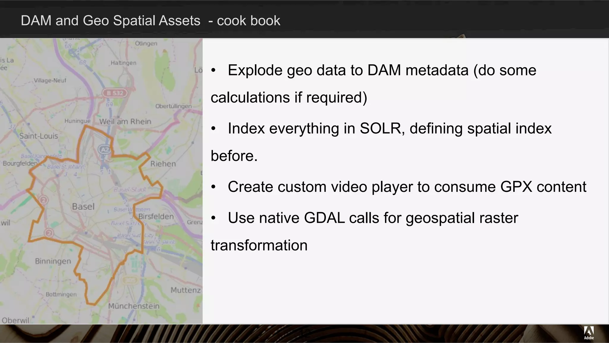 DAM and Geo Spatial Assets - cook book
12
•  Explode geo data to DAM metadata (do some
calculations if required)
•  Index everything in SOLR, defining spatial index
before.
•  Create custom video player to consume GPX content
•  Use native GDAL calls for geospatial raster
transformation
 