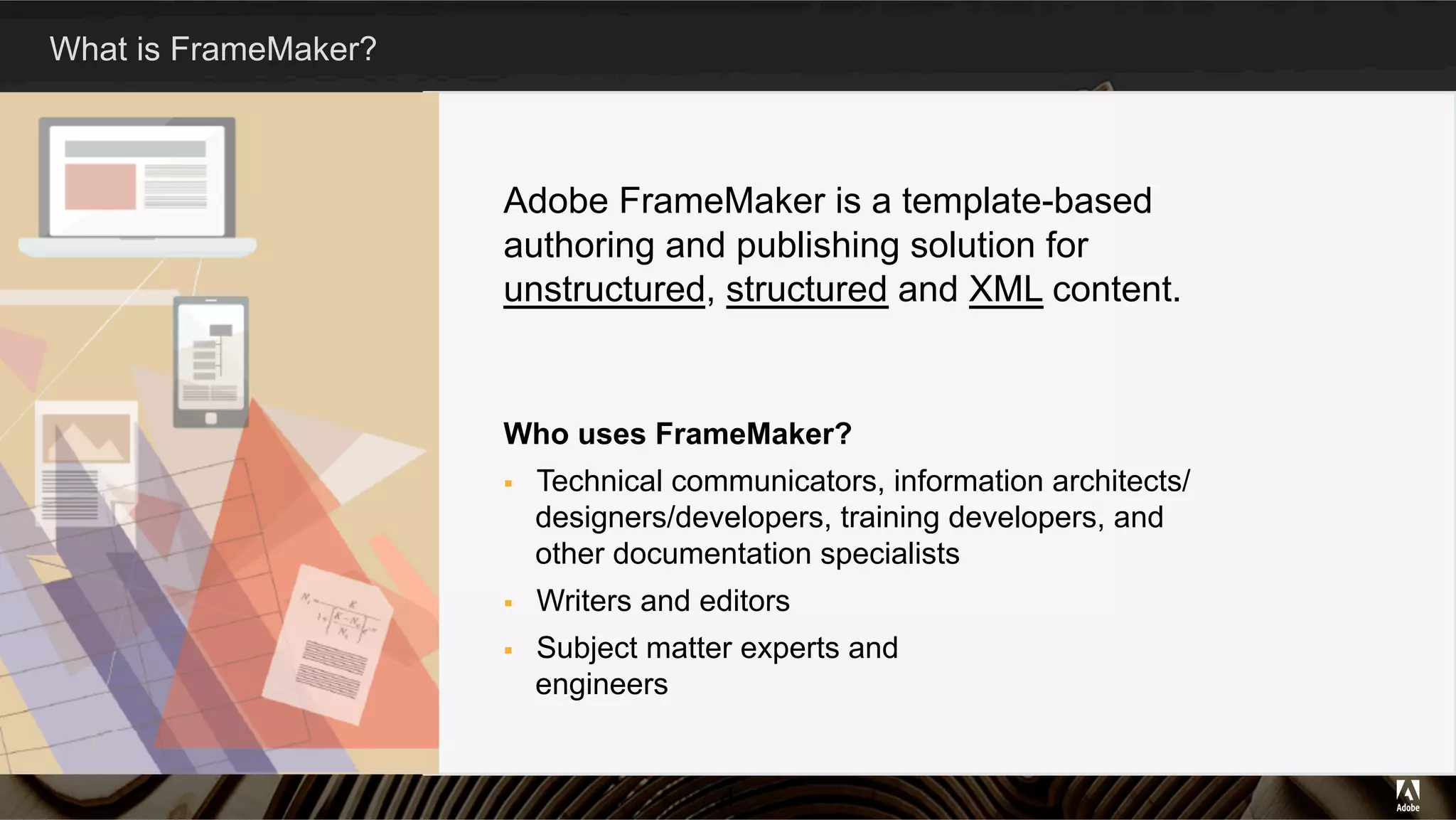 What is FrameMaker?
Adobe FrameMaker is a template-based
authoring and publishing solution for
unstructured, structured and XML content.
Who uses FrameMaker?
§  Technical communicators, information architects/
designers/developers, training developers, and
other documentation specialists
§  Writers and editors
§  Subject matter experts and
engineers
4
 