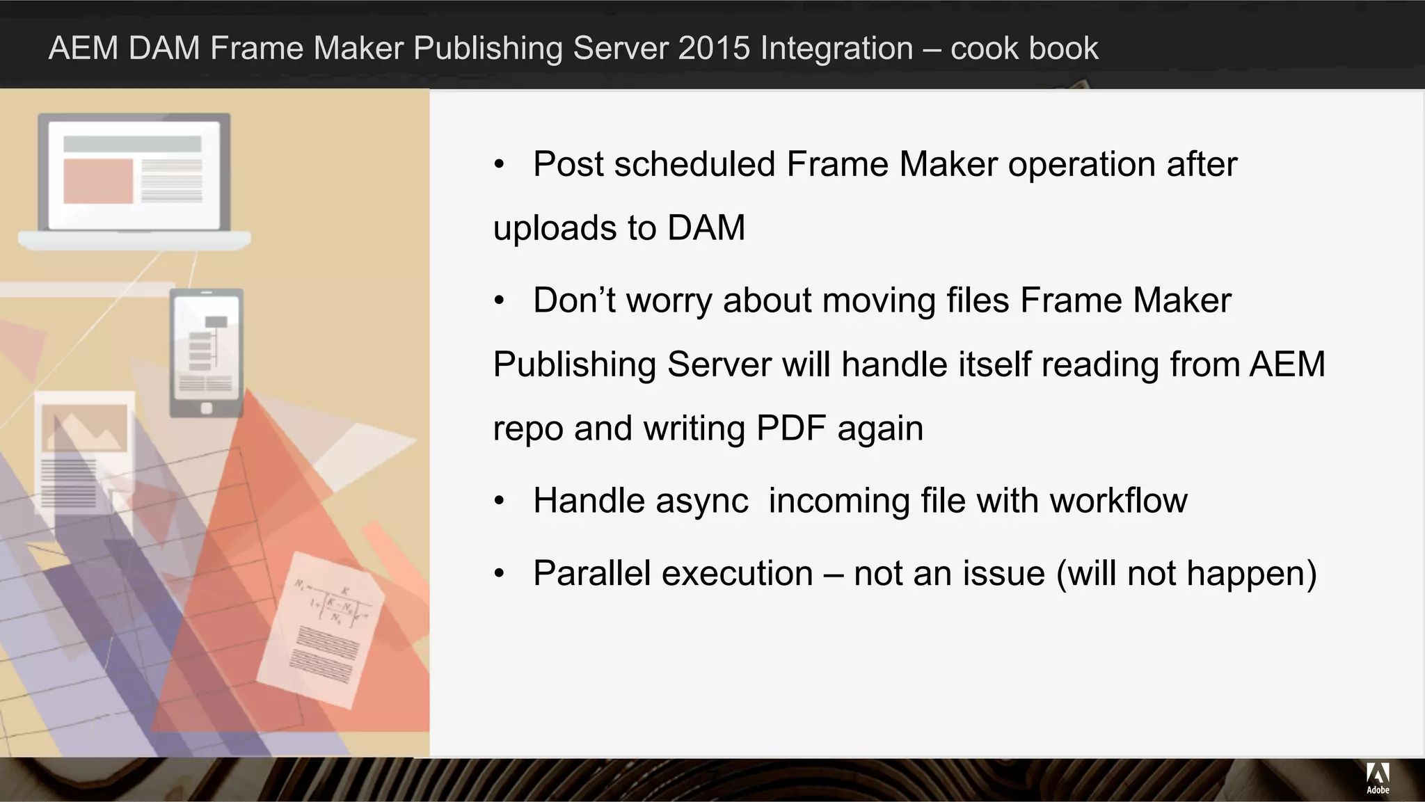 AEM DAM Frame Maker Publishing Server 2015 Integration – cook book
•  Post scheduled Frame Maker operation after
uploads to DAM
•  Don’t worry about moving files Frame Maker
Publishing Server will handle itself reading from AEM
repo and writing PDF again
•  Handle async incoming file with workflow
•  Parallel execution – not an issue (will not happen)
7
 
