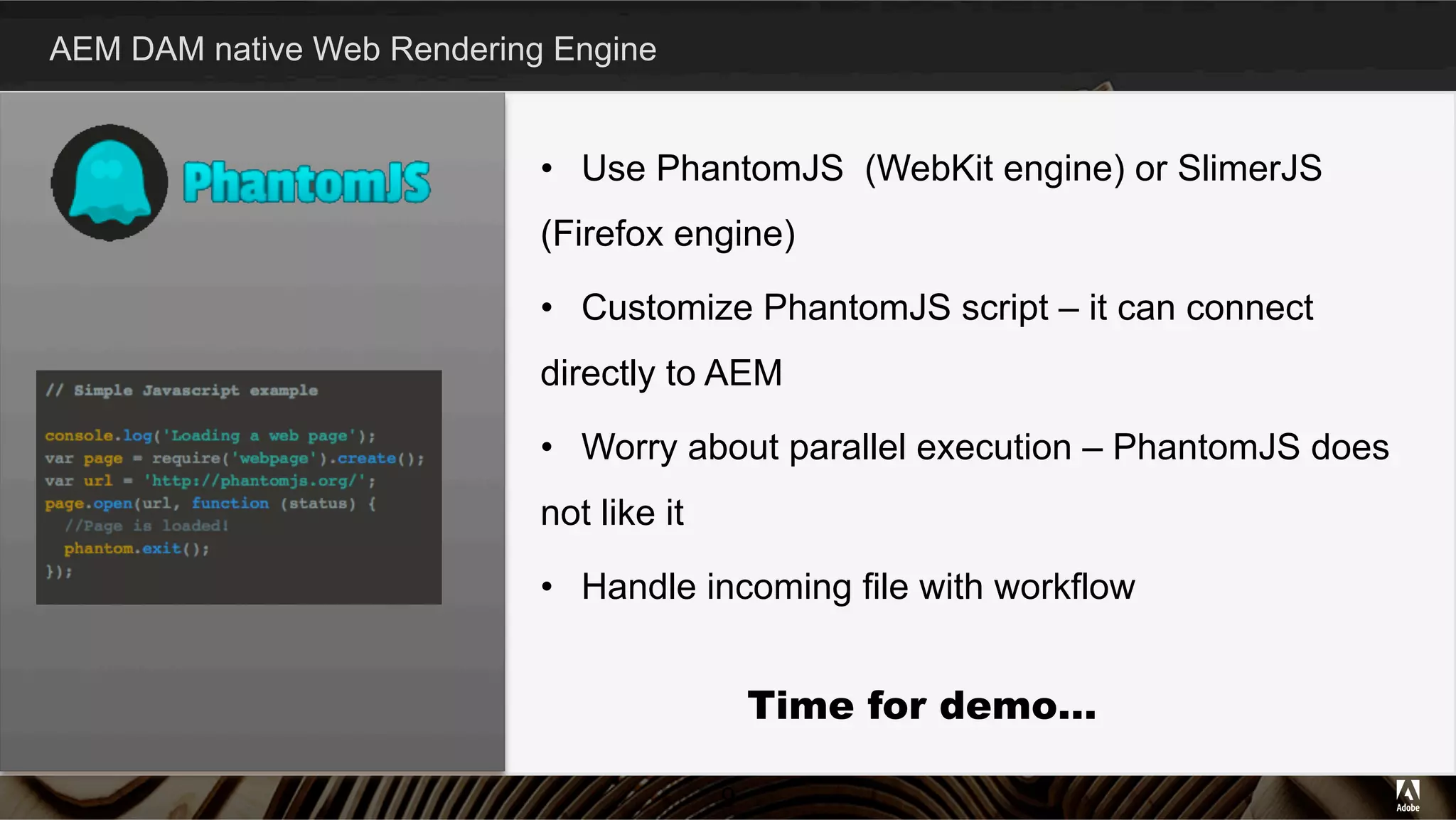AEM DAM native Web Rendering Engine
9
•  Use PhantomJS (WebKit engine) or SlimerJS
(Firefox engine)
•  Customize PhantomJS script – it can connect
directly to AEM
•  Worry about parallel execution – PhantomJS does
not like it
•  Handle incoming file with workflow
Time for demo…
 