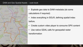 DAM and Geo Spatial Assets - cook book
12
•  Explode geo data to DAM metadata (do some
calculations if required)
•  Index everything in SOLR, defining spatial index
before.
•  Create custom video player to consume GPX content
•  Use native GDAL calls for geospatial raster
transformation
 