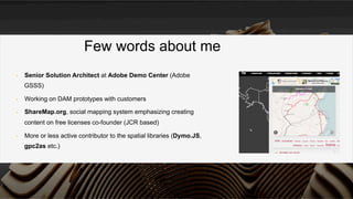 •  Senior Solution Architect at Adobe Demo Center (Adobe
GSSS)
•  Working on DAM prototypes with customers
•  ShareMap.org, social mapping system emphasizing creating
content on free licenses co-founder (JCR based)
•  More or less active contributor to the spatial libraries (Dymo.JS,
gpc2as etc.)
Few words about me
 