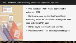 AEM DAM Frame Maker Publishing Server 2015 Integration – cook book
•  Post scheduled Frame Maker operation after
uploads to DAM
•  Don’t worry about moving files Frame Maker
Publishing Server will handle itself reading from AEM
repo and writing PDF again
•  Handle async incoming file with workflow
•  Parallel execution – not an issue (will not happen)
7
 