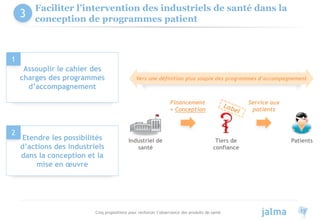 Cinq propositions pour renforcer l’observance des produits de santé 11
Faciliter l’intervention des industriels de santé dans la
conception de programmes patient
Etendre les possibilités
d’actions des industriels
dans la conception et la
mise en œuvre
2
Assouplir le cahier des
charges des programmes
d’accompagnement
1
Industriel de
santé
Tiers de
confiance
Patients
Service aux
patients
Financement
+ Conception
Vers une définition plus souple des programmes d’accompagnement
3
 