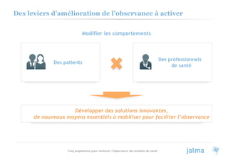 Cinq propositions pour renforcer l’observance des produits de santé 6
Des leviers d’amélioration de l’observance à activer
Modifier les comportements
Des patients
Des professionnels
de santé
Développer des solutions innovantes,
de nouveaux moyens essentiels à mobiliser pour faciliter l’observance
 