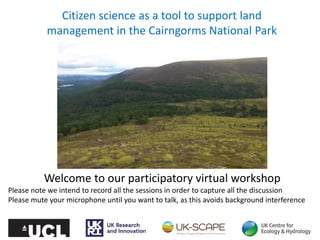 Citizen science as a tool to support land
management in the Cairngorms National Park
Welcome to our participatory virtual workshop
Please note we intend to record all the sessions in order to capture all the discussion
Please mute your microphone until you want to talk, as this avoids background interference
 