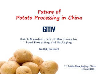 Future of
Potato Processing in China



 Dutch Manufacturers of Machinery for
    Food Processing and Packaging

            Jan Hak, president




                                 2nd Potato Show, Beijing - China
                                                  - 21 April 2011 -
 