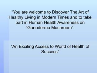 “ You are welcome to Discover The Art of Healthy Living in Modern Times and to take part in Human Health Awareness on “Ganoderma Mushroom”. “ An Exciting Access to World of Health of Success” 