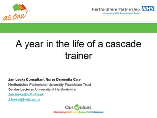 A year in the life of a cascade
trainer
Jan Leeks Consultant Nurse Dementia Care
Hertfordshire Partnership University Foundation Trust
Senior Lecturer University of Hertfordshire
Jan.leeks@hpft.nhs.uk
J.leeks@Herts.ac.uk
 